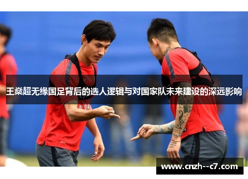 王燊超无缘国足背后的选人逻辑与对国家队未来建设的深远影响