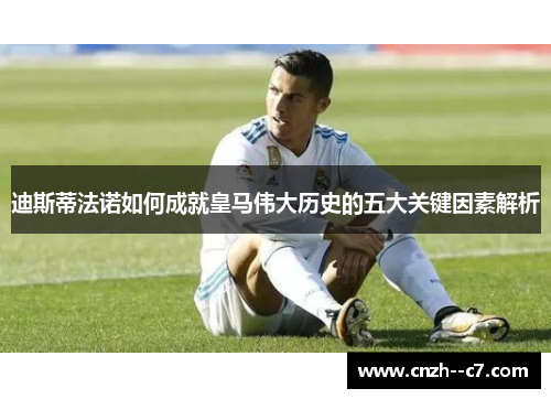 迪斯蒂法诺如何成就皇马伟大历史的五大关键因素解析