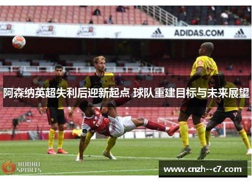 阿森纳英超失利后迎新起点 球队重建目标与未来展望 阿森纳英超失利后迎新起点 球队重建目标与未来展望