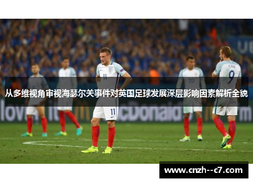 从多维视角审视海瑟尔关事件对英国足球发展深层影响因素解析全貌 从多维视角审视海瑟尔关事件对英国足球发展深层影响因素解析全貌