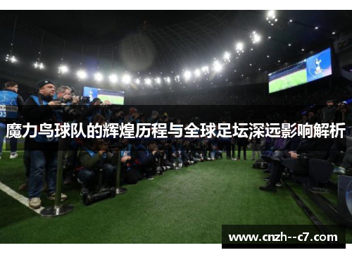 魔力鸟球队的辉煌历程与全球足坛深远影响解析
