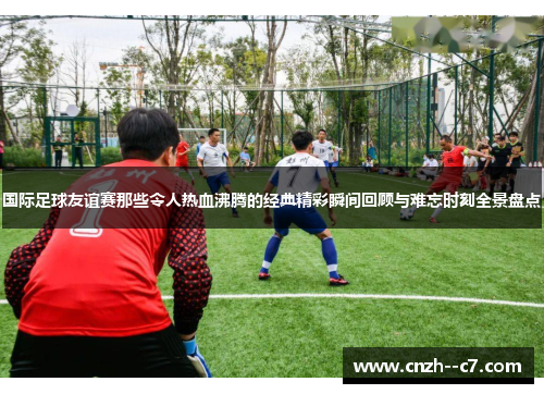 国际足球友谊赛那些令人热血沸腾的经典精彩瞬间回顾与难忘时刻全景盘点