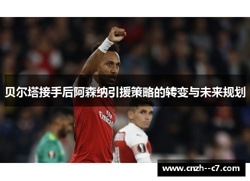 贝尔塔接手后阿森纳引援策略的转变与未来规划