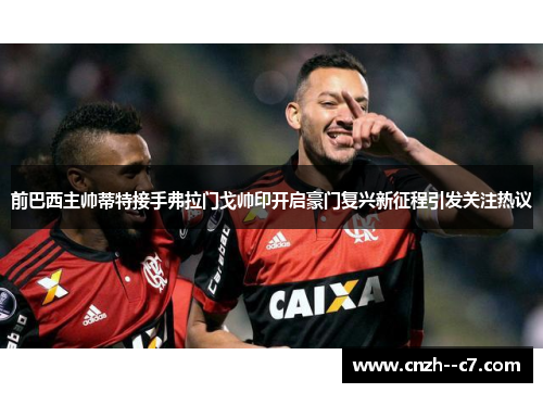 前巴西主帅蒂特接手弗拉门戈帅印开启豪门复兴新征程引发关注热议