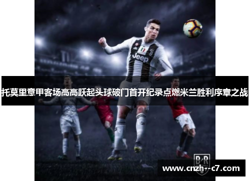 托莫里意甲客场高高跃起头球破门首开纪录点燃米兰胜利序章之战 托莫里意甲客场高高跃起头球破门首开纪录点燃米兰胜利序章之战