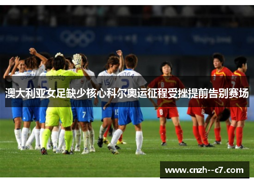 澳大利亚女足缺少核心科尔奥运征程受挫提前告别赛场 澳大利亚女足缺少核心科尔奥运征程受挫提前告别赛场