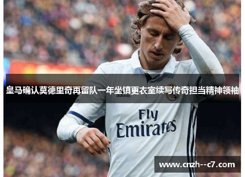 皇马确认莫德里奇再留队一年坐镇更衣室续写传奇担当精神领袖