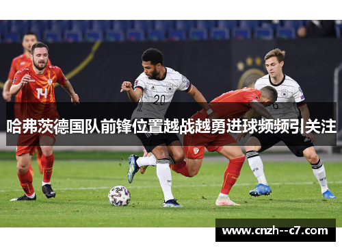 哈弗茨德国队前锋位置越战越勇进球频频引关注